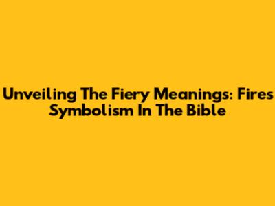 Unveiling The Fiery Meanings: Fire's Symbolism In The Bible