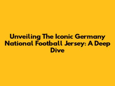 Unveiling The Iconic Germany National Football Jersey: A Deep Dive