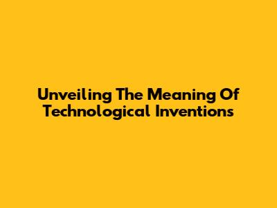 Unveiling The Meaning Of Technological Inventions