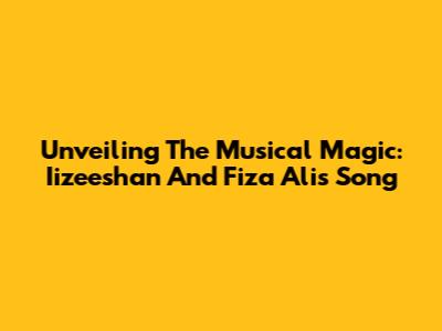 Unveiling The Musical Magic: Iizeeshan And Fiza Ali's Song