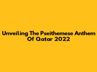 Unveiling The Pseithemese Anthem Of Qatar 2022