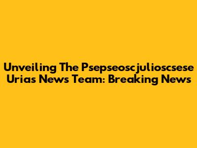 Unveiling The Psepseoscjulioscsese Urias News Team: Breaking News