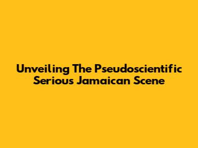 Unveiling The Pseudoscientific Serious Jamaican Scene