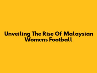 Unveiling The Rise Of Malaysian Women's Football