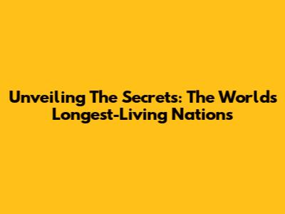 Unveiling The Secrets: The World's Longest-Living Nations