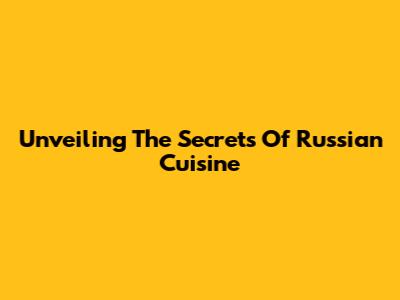 Unveiling The Secrets Of Russian Cuisine