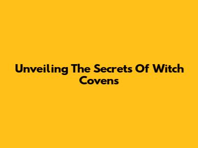 Unveiling The Secrets Of Witch Covens