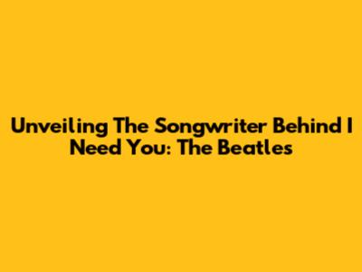 Unveiling The Songwriter Behind 'I Need You': The Beatles