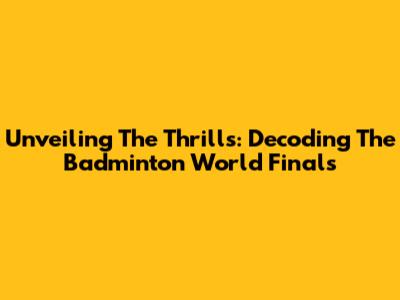 Unveiling The Thrills: Decoding The Badminton World Finals