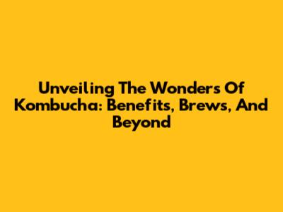 Unveiling The Wonders Of Kombucha: Benefits, Brews, And Beyond