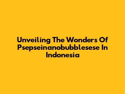 Unveiling The Wonders Of Psepseinanobubblesese In Indonesia