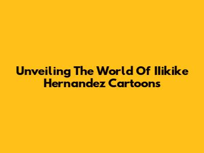 Unveiling The World Of IIikike Hernandez Cartoons
