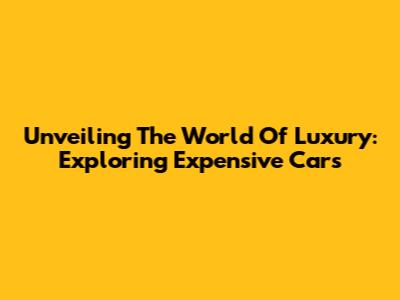 Unveiling The World Of Luxury: Exploring Expensive Cars
