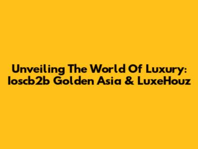 Unveiling The World Of Luxury: Ioscb2b Golden Asia & LuxeHouz