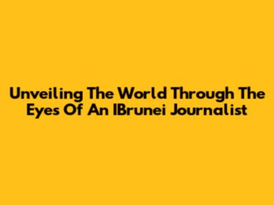 Unveiling The World Through The Eyes Of An IBrunei Journalist
