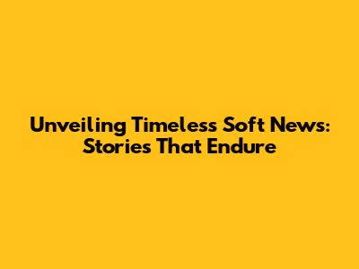 Unveiling Timeless Soft News: Stories That Endure