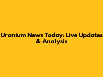 Uranium News Today: Live Updates & Analysis