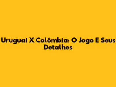 Uruguai X Colômbia: O Jogo E Seus Detalhes