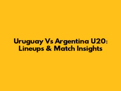 Uruguay Vs Argentina U20: Lineups & Match Insights