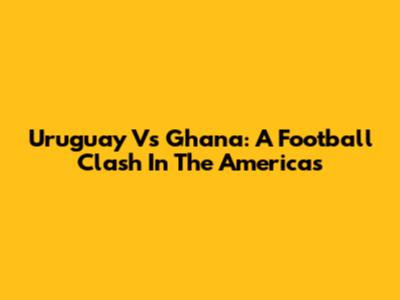 Uruguay Vs Ghana: A Football Clash In The Americas