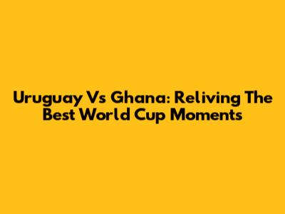 Uruguay Vs Ghana: Reliving The Best World Cup Moments