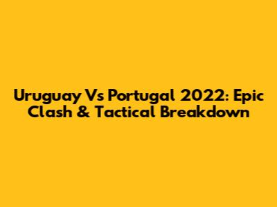 Uruguay Vs Portugal 2022: Epic Clash & Tactical Breakdown