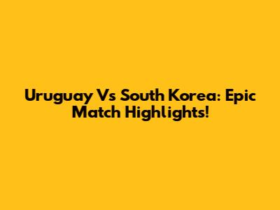 Uruguay Vs South Korea: Epic Match Highlights!