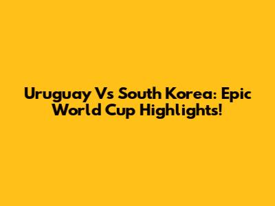 Uruguay Vs South Korea: Epic World Cup Highlights!