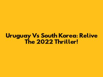 Uruguay Vs South Korea: Relive The 2022 Thriller!