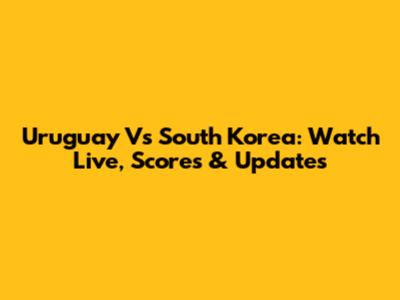 Uruguay Vs South Korea: Watch Live, Scores & Updates