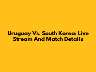 Uruguay Vs. South Korea: Live Stream And Match Details