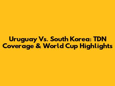 Uruguay Vs. South Korea: TDN Coverage & World Cup Highlights