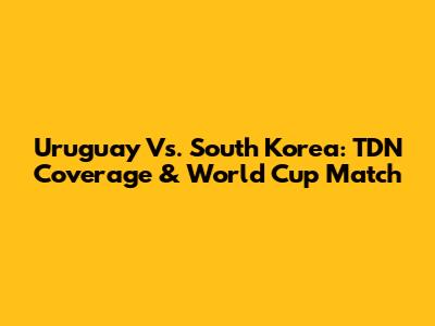 Uruguay Vs. South Korea: TDN Coverage & World Cup Match