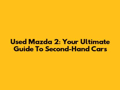 Used Mazda 2: Your Ultimate Guide To Second-Hand Cars