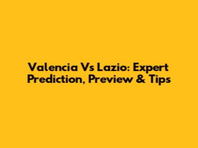 Valencia Vs Lazio: Expert Prediction, Preview & Tips