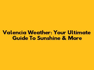 Valencia Weather: Your Ultimate Guide To Sunshine & More