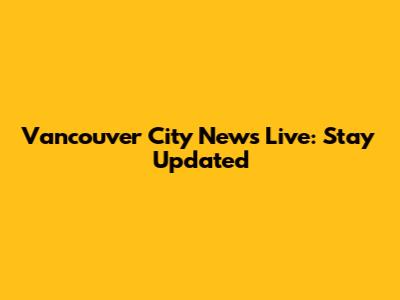 Vancouver City News Live: Stay Updated