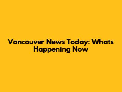 Vancouver News Today: What's Happening Now