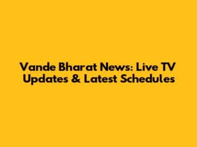Vande Bharat News: Live TV Updates & Latest Schedules