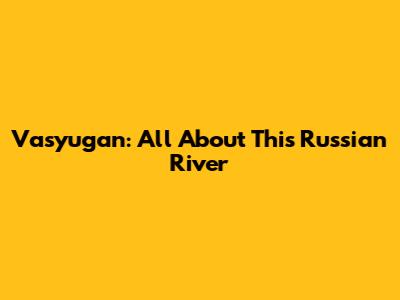 Vasyugan: All About This Russian River