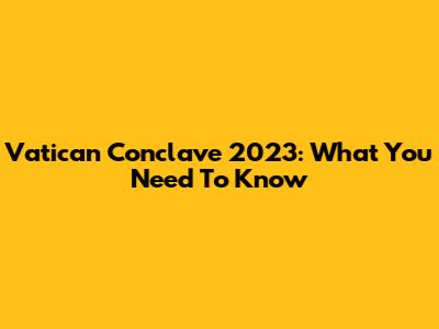 Vatican Conclave 2023: What You Need To Know
