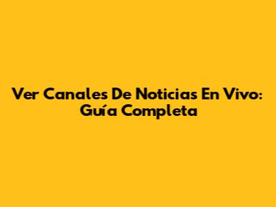 Ver Canales De Noticias En Vivo: Guía Completa