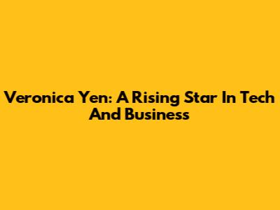 Veronica Yen: A Rising Star In Tech And Business