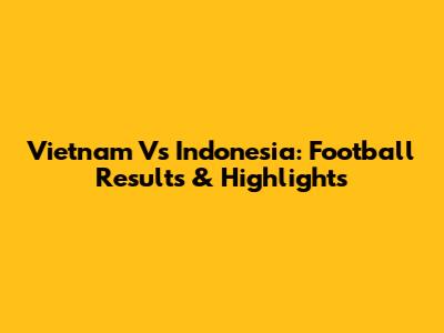 Vietnam Vs Indonesia: Football Results & Highlights