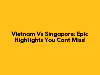 Vietnam Vs Singapore: Epic Highlights You Can't Miss!