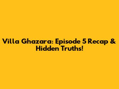 Villa Ghazara: Episode 5 Recap & Hidden Truths!
