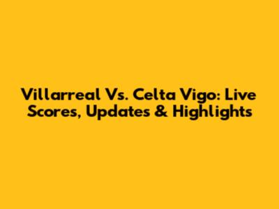 Villarreal Vs. Celta Vigo: Live Scores, Updates & Highlights