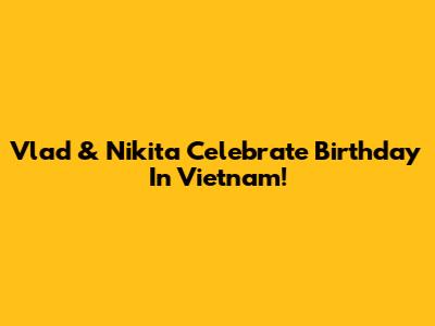 Vlad & Nikita Celebrate Birthday In Vietnam!