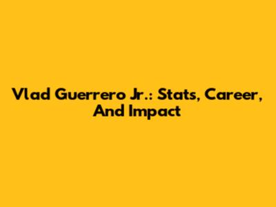 Vlad Guerrero Jr.: Stats, Career, And Impact