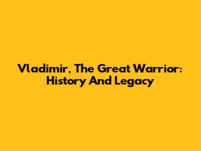 Vladimir, The Great Warrior: History And Legacy